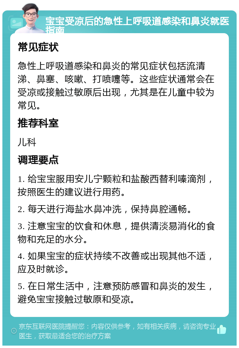 宝宝受凉后的急性上呼吸道感染和鼻炎就医指南 常见症状 急性上呼吸道感染和鼻炎的常见症状包括流清涕、鼻塞、咳嗽、打喷嚏等。这些症状通常会在受凉或接触过敏原后出现，尤其是在儿童中较为常见。 推荐科室 儿科 调理要点 1. 给宝宝服用安儿宁颗粒和盐酸西替利嗪滴剂，按照医生的建议进行用药。 2. 每天进行海盐水鼻冲洗，保持鼻腔通畅。 3. 注意宝宝的饮食和休息，提供清淡易消化的食物和充足的水分。 4. 如果宝宝的症状持续不改善或出现其他不适，应及时就诊。 5. 在日常生活中，注意预防感冒和鼻炎的发生，避免宝宝接触过敏原和受凉。