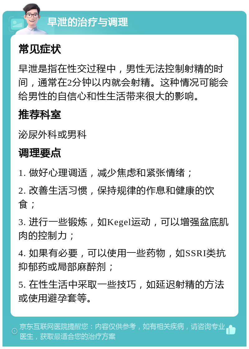 早泄的治疗与调理 常见症状 早泄是指在性交过程中，男性无法控制射精的时间，通常在2分钟以内就会射精。这种情况可能会给男性的自信心和性生活带来很大的影响。 推荐科室 泌尿外科或男科 调理要点 1. 做好心理调适，减少焦虑和紧张情绪； 2. 改善生活习惯，保持规律的作息和健康的饮食； 3. 进行一些锻炼，如Kegel运动，可以增强盆底肌肉的控制力； 4. 如果有必要，可以使用一些药物，如SSRI类抗抑郁药或局部麻醉剂； 5. 在性生活中采取一些技巧，如延迟射精的方法或使用避孕套等。