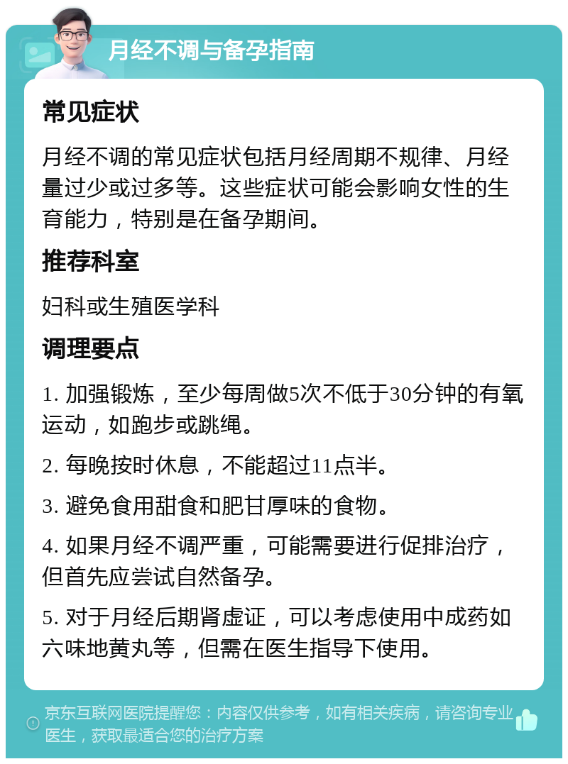 月经不调与备孕指南 常见症状 月经不调的常见症状包括月经周期不规律、月经量过少或过多等。这些症状可能会影响女性的生育能力，特别是在备孕期间。 推荐科室 妇科或生殖医学科 调理要点 1. 加强锻炼，至少每周做5次不低于30分钟的有氧运动，如跑步或跳绳。 2. 每晚按时休息，不能超过11点半。 3. 避免食用甜食和肥甘厚味的食物。 4. 如果月经不调严重，可能需要进行促排治疗，但首先应尝试自然备孕。 5. 对于月经后期肾虚证，可以考虑使用中成药如六味地黄丸等，但需在医生指导下使用。