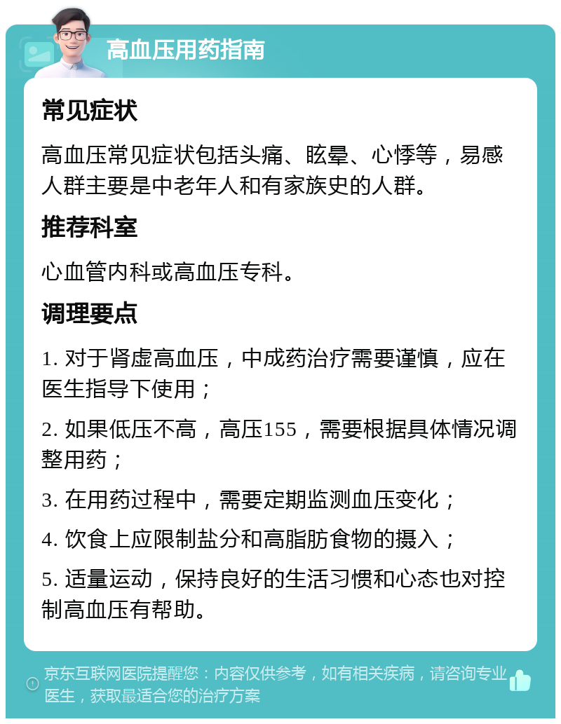 高血压用药指南 常见症状 高血压常见症状包括头痛、眩晕、心悸等，易感人群主要是中老年人和有家族史的人群。 推荐科室 心血管内科或高血压专科。 调理要点 1. 对于肾虚高血压，中成药治疗需要谨慎，应在医生指导下使用； 2. 如果低压不高，高压155，需要根据具体情况调整用药； 3. 在用药过程中，需要定期监测血压变化； 4. 饮食上应限制盐分和高脂肪食物的摄入； 5. 适量运动，保持良好的生活习惯和心态也对控制高血压有帮助。