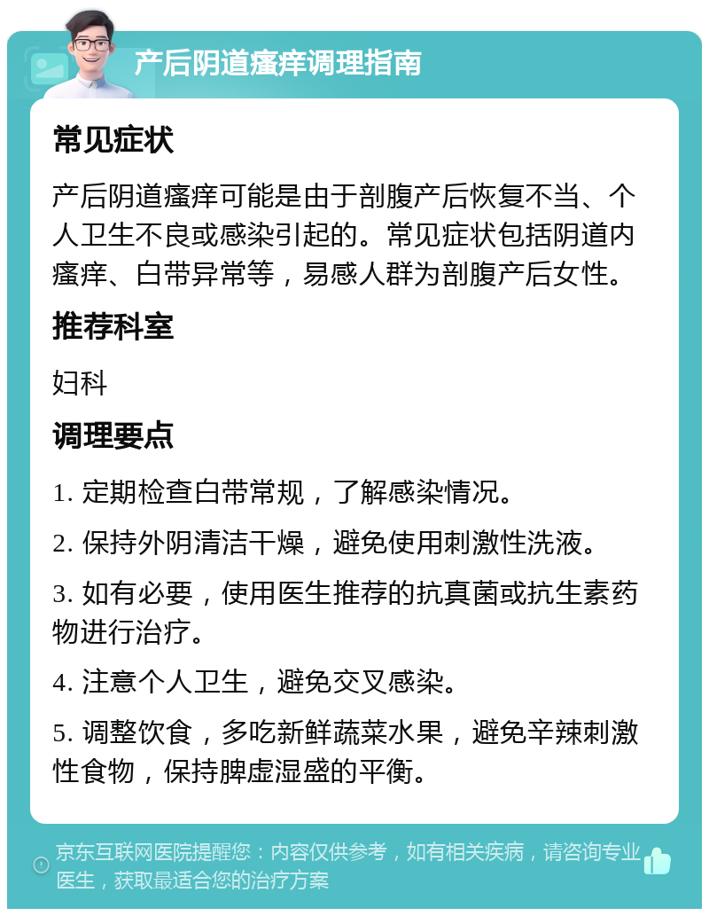 产后阴道瘙痒调理指南 常见症状 产后阴道瘙痒可能是由于剖腹产后恢复不当、个人卫生不良或感染引起的。常见症状包括阴道内瘙痒、白带异常等，易感人群为剖腹产后女性。 推荐科室 妇科 调理要点 1. 定期检查白带常规，了解感染情况。 2. 保持外阴清洁干燥，避免使用刺激性洗液。 3. 如有必要，使用医生推荐的抗真菌或抗生素药物进行治疗。 4. 注意个人卫生，避免交叉感染。 5. 调整饮食，多吃新鲜蔬菜水果，避免辛辣刺激性食物，保持脾虚湿盛的平衡。