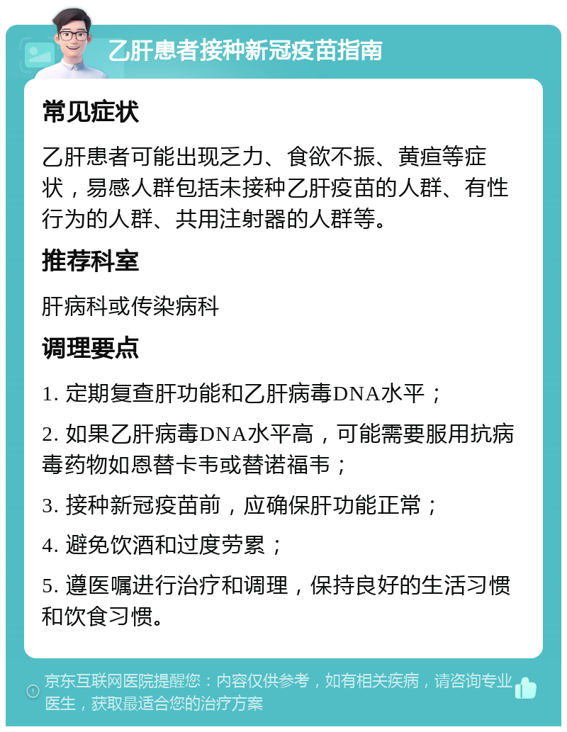 乙肝患者接种新冠疫苗指南 常见症状 乙肝患者可能出现乏力、食欲不振、黄疸等症状，易感人群包括未接种乙肝疫苗的人群、有性行为的人群、共用注射器的人群等。 推荐科室 肝病科或传染病科 调理要点 1. 定期复查肝功能和乙肝病毒DNA水平； 2. 如果乙肝病毒DNA水平高，可能需要服用抗病毒药物如恩替卡韦或替诺福韦； 3. 接种新冠疫苗前，应确保肝功能正常； 4. 避免饮酒和过度劳累； 5. 遵医嘱进行治疗和调理，保持良好的生活习惯和饮食习惯。