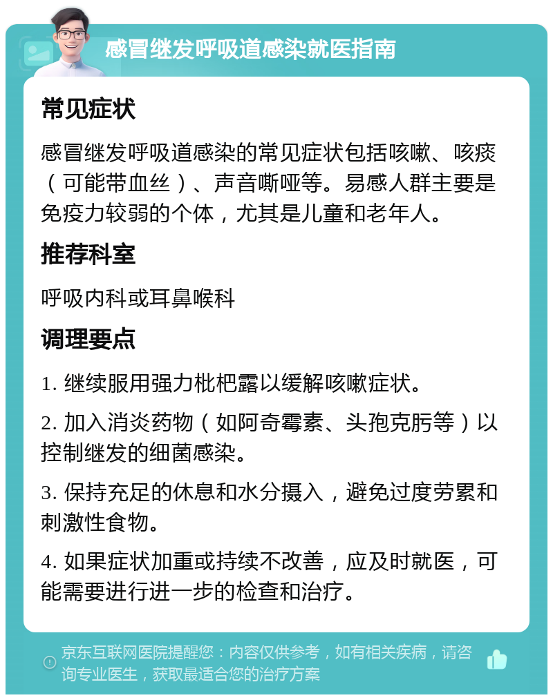 感冒继发呼吸道感染就医指南 常见症状 感冒继发呼吸道感染的常见症状包括咳嗽、咳痰（可能带血丝）、声音嘶哑等。易感人群主要是免疫力较弱的个体，尤其是儿童和老年人。 推荐科室 呼吸内科或耳鼻喉科 调理要点 1. 继续服用强力枇杷露以缓解咳嗽症状。 2. 加入消炎药物（如阿奇霉素、头孢克肟等）以控制继发的细菌感染。 3. 保持充足的休息和水分摄入，避免过度劳累和刺激性食物。 4. 如果症状加重或持续不改善，应及时就医，可能需要进行进一步的检查和治疗。