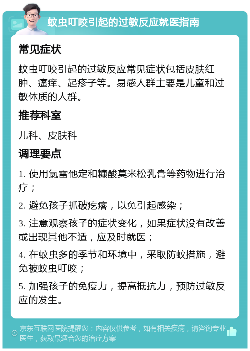 蚊虫叮咬引起的过敏反应就医指南 常见症状 蚊虫叮咬引起的过敏反应常见症状包括皮肤红肿、瘙痒、起疹子等。易感人群主要是儿童和过敏体质的人群。 推荐科室 儿科、皮肤科 调理要点 1. 使用氯雷他定和糠酸莫米松乳膏等药物进行治疗； 2. 避免孩子抓破疙瘩，以免引起感染； 3. 注意观察孩子的症状变化，如果症状没有改善或出现其他不适，应及时就医； 4. 在蚊虫多的季节和环境中，采取防蚊措施，避免被蚊虫叮咬； 5. 加强孩子的免疫力，提高抵抗力，预防过敏反应的发生。