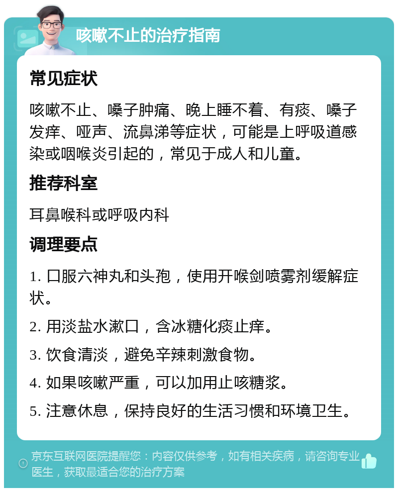 咳嗽不止的治疗指南 常见症状 咳嗽不止、嗓子肿痛、晚上睡不着、有痰、嗓子发痒、哑声、流鼻涕等症状，可能是上呼吸道感染或咽喉炎引起的，常见于成人和儿童。 推荐科室 耳鼻喉科或呼吸内科 调理要点 1. 口服六神丸和头孢，使用开喉剑喷雾剂缓解症状。 2. 用淡盐水漱口，含冰糖化痰止痒。 3. 饮食清淡，避免辛辣刺激食物。 4. 如果咳嗽严重，可以加用止咳糖浆。 5. 注意休息，保持良好的生活习惯和环境卫生。