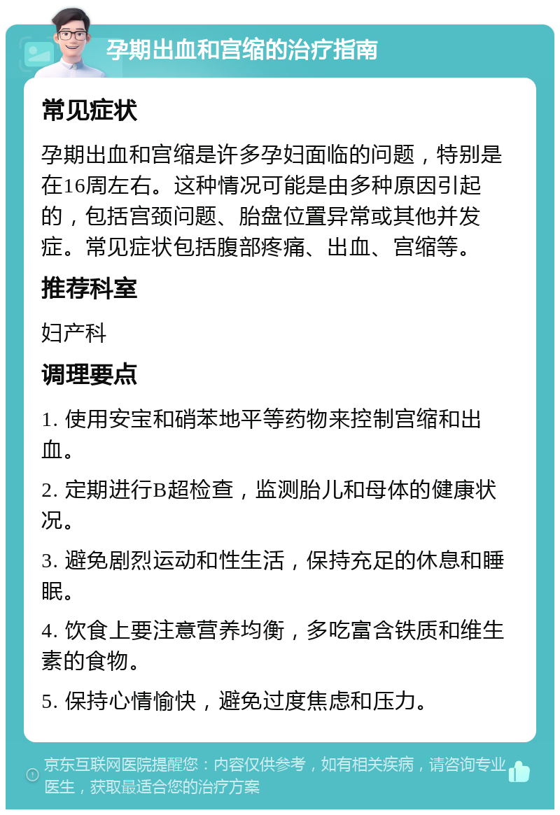 孕期出血和宫缩的治疗指南 常见症状 孕期出血和宫缩是许多孕妇面临的问题，特别是在16周左右。这种情况可能是由多种原因引起的，包括宫颈问题、胎盘位置异常或其他并发症。常见症状包括腹部疼痛、出血、宫缩等。 推荐科室 妇产科 调理要点 1. 使用安宝和硝苯地平等药物来控制宫缩和出血。 2. 定期进行B超检查，监测胎儿和母体的健康状况。 3. 避免剧烈运动和性生活，保持充足的休息和睡眠。 4. 饮食上要注意营养均衡，多吃富含铁质和维生素的食物。 5. 保持心情愉快，避免过度焦虑和压力。