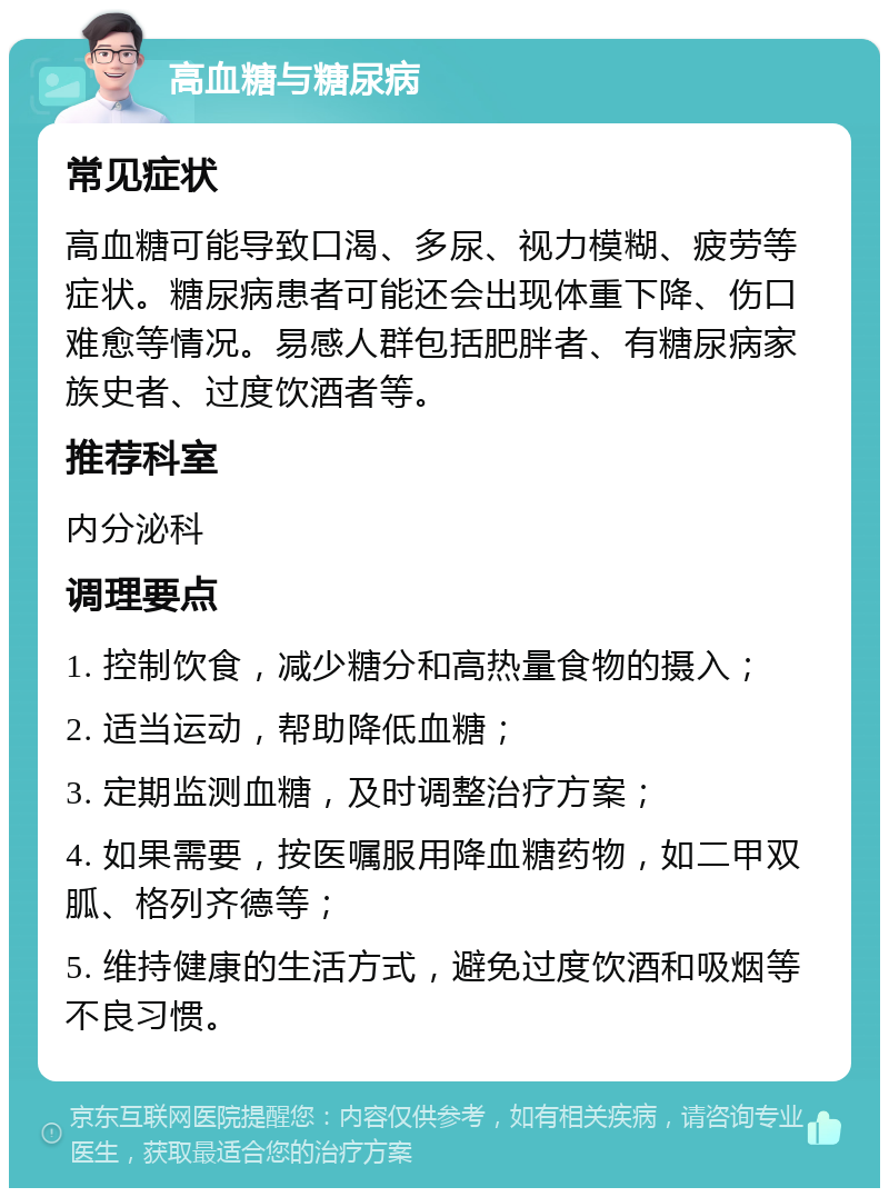 高血糖与糖尿病 常见症状 高血糖可能导致口渴、多尿、视力模糊、疲劳等症状。糖尿病患者可能还会出现体重下降、伤口难愈等情况。易感人群包括肥胖者、有糖尿病家族史者、过度饮酒者等。 推荐科室 内分泌科 调理要点 1. 控制饮食，减少糖分和高热量食物的摄入； 2. 适当运动，帮助降低血糖； 3. 定期监测血糖，及时调整治疗方案； 4. 如果需要，按医嘱服用降血糖药物，如二甲双胍、格列齐德等； 5. 维持健康的生活方式，避免过度饮酒和吸烟等不良习惯。