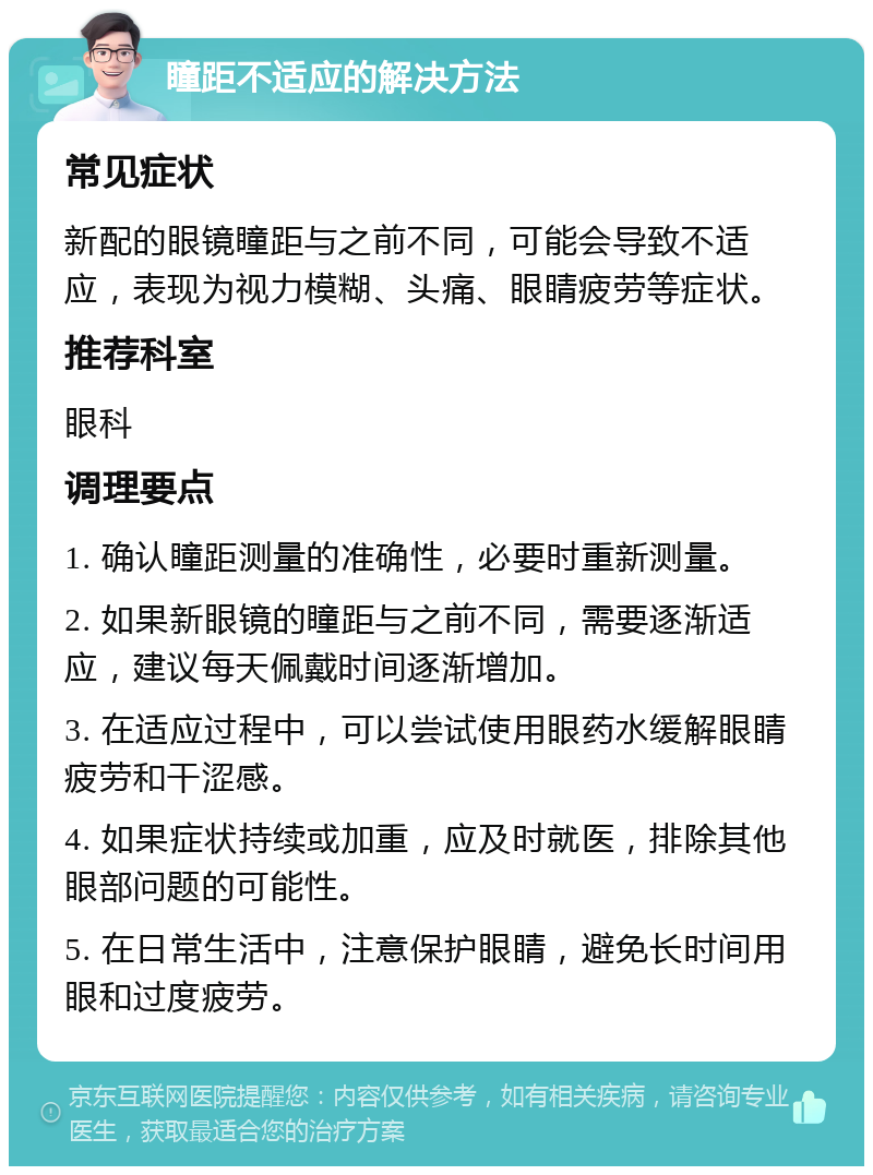 瞳距不适应的解决方法 常见症状 新配的眼镜瞳距与之前不同，可能会导致不适应，表现为视力模糊、头痛、眼睛疲劳等症状。 推荐科室 眼科 调理要点 1. 确认瞳距测量的准确性，必要时重新测量。 2. 如果新眼镜的瞳距与之前不同，需要逐渐适应，建议每天佩戴时间逐渐增加。 3. 在适应过程中，可以尝试使用眼药水缓解眼睛疲劳和干涩感。 4. 如果症状持续或加重，应及时就医，排除其他眼部问题的可能性。 5. 在日常生活中，注意保护眼睛，避免长时间用眼和过度疲劳。