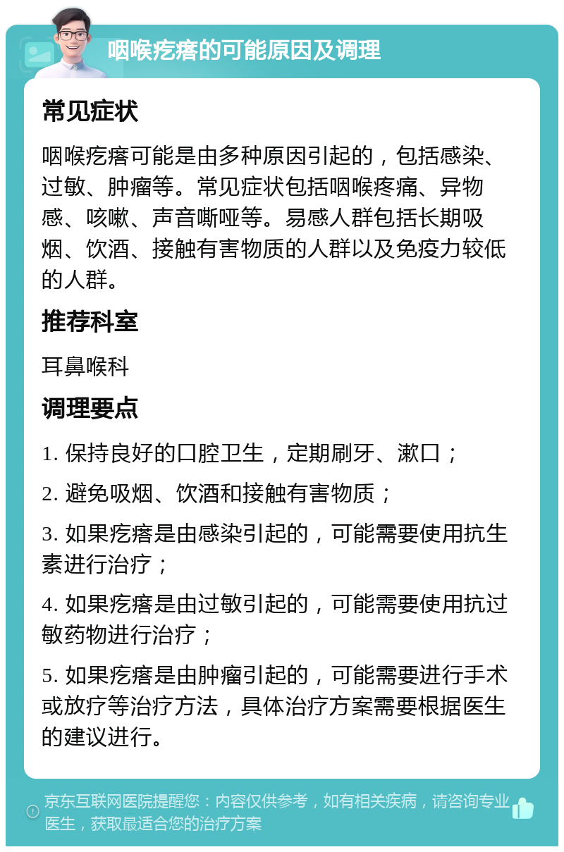 咽喉疙瘩的可能原因及调理 常见症状 咽喉疙瘩可能是由多种原因引起的，包括感染、过敏、肿瘤等。常见症状包括咽喉疼痛、异物感、咳嗽、声音嘶哑等。易感人群包括长期吸烟、饮酒、接触有害物质的人群以及免疫力较低的人群。 推荐科室 耳鼻喉科 调理要点 1. 保持良好的口腔卫生，定期刷牙、漱口； 2. 避免吸烟、饮酒和接触有害物质； 3. 如果疙瘩是由感染引起的，可能需要使用抗生素进行治疗； 4. 如果疙瘩是由过敏引起的，可能需要使用抗过敏药物进行治疗； 5. 如果疙瘩是由肿瘤引起的，可能需要进行手术或放疗等治疗方法，具体治疗方案需要根据医生的建议进行。