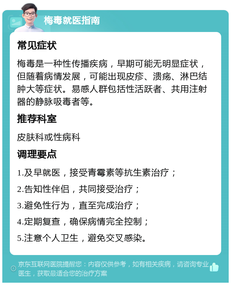 梅毒就医指南 常见症状 梅毒是一种性传播疾病，早期可能无明显症状，但随着病情发展，可能出现皮疹、溃疡、淋巴结肿大等症状。易感人群包括性活跃者、共用注射器的静脉吸毒者等。 推荐科室 皮肤科或性病科 调理要点 1.及早就医，接受青霉素等抗生素治疗； 2.告知性伴侣，共同接受治疗； 3.避免性行为，直至完成治疗； 4.定期复查，确保病情完全控制； 5.注意个人卫生，避免交叉感染。