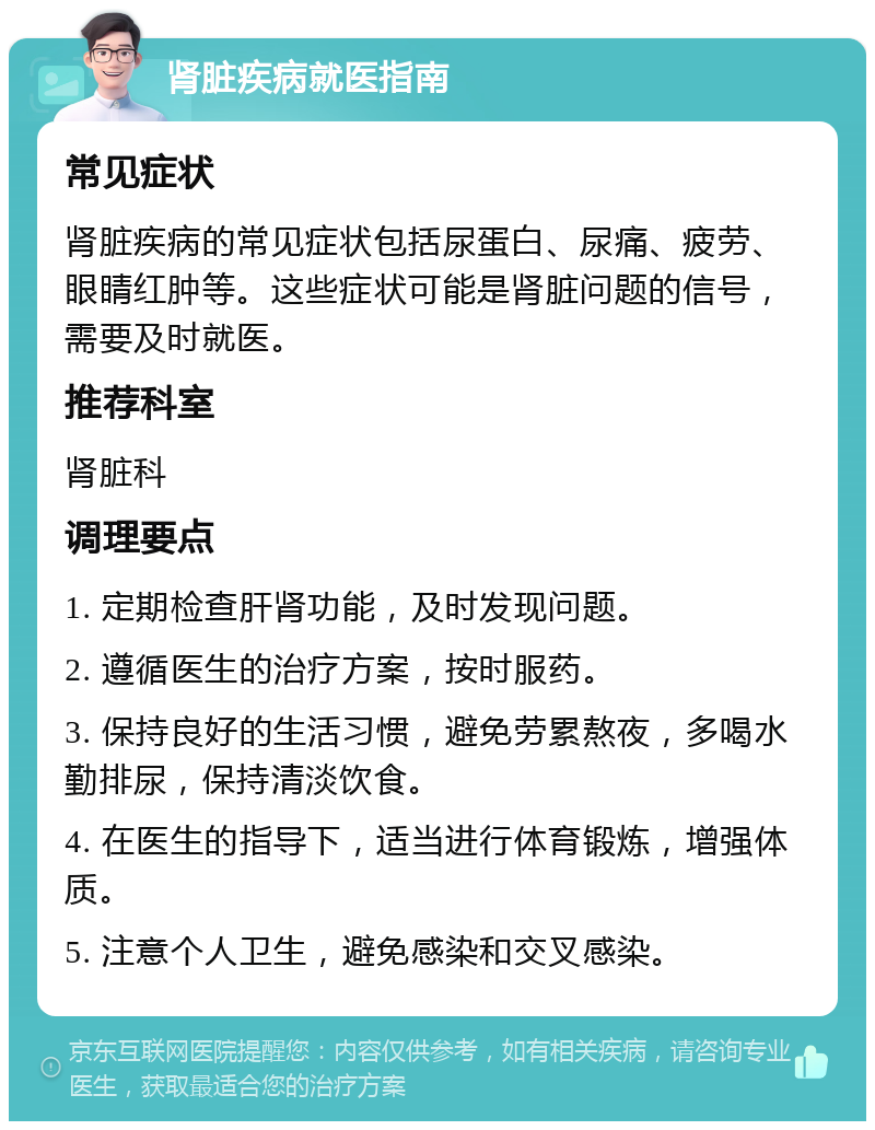 肾脏疾病就医指南 常见症状 肾脏疾病的常见症状包括尿蛋白、尿痛、疲劳、眼睛红肿等。这些症状可能是肾脏问题的信号，需要及时就医。 推荐科室 肾脏科 调理要点 1. 定期检查肝肾功能，及时发现问题。 2. 遵循医生的治疗方案，按时服药。 3. 保持良好的生活习惯，避免劳累熬夜，多喝水勤排尿，保持清淡饮食。 4. 在医生的指导下，适当进行体育锻炼，增强体质。 5. 注意个人卫生，避免感染和交叉感染。