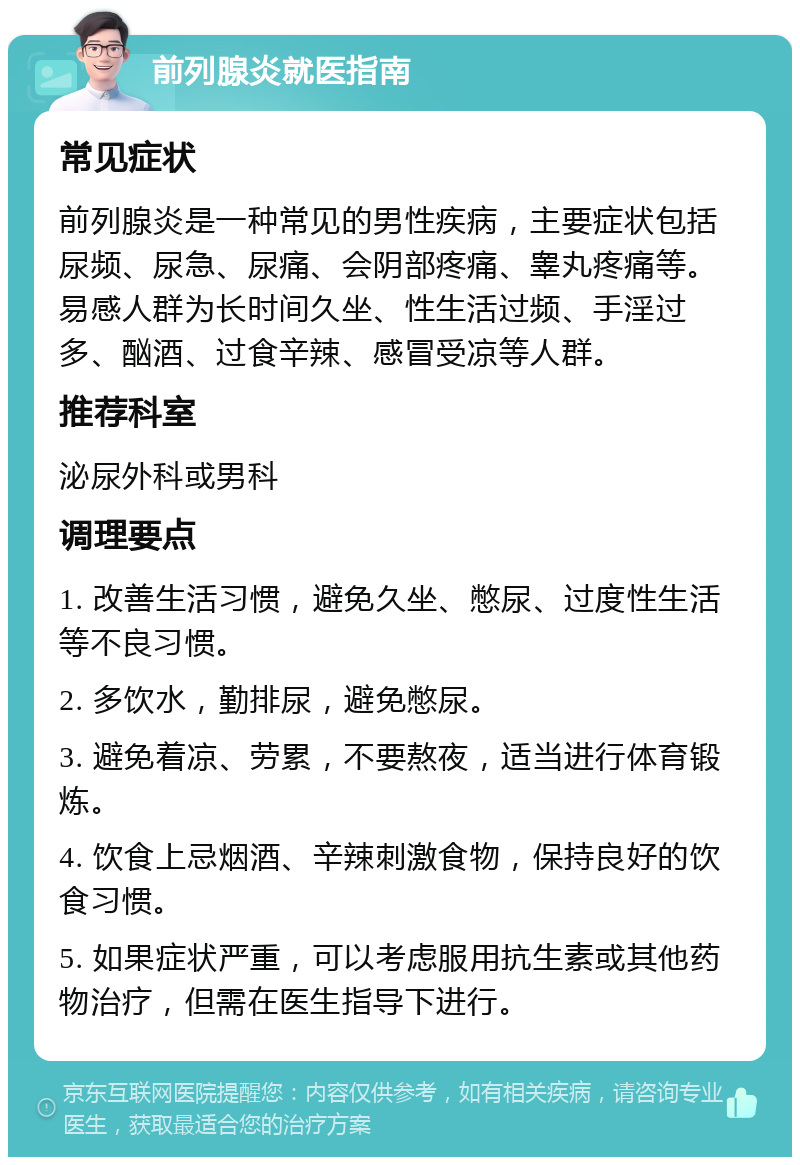 前列腺炎就医指南 常见症状 前列腺炎是一种常见的男性疾病，主要症状包括尿频、尿急、尿痛、会阴部疼痛、睾丸疼痛等。易感人群为长时间久坐、性生活过频、手淫过多、酗酒、过食辛辣、感冒受凉等人群。 推荐科室 泌尿外科或男科 调理要点 1. 改善生活习惯，避免久坐、憋尿、过度性生活等不良习惯。 2. 多饮水，勤排尿，避免憋尿。 3. 避免着凉、劳累，不要熬夜，适当进行体育锻炼。 4. 饮食上忌烟酒、辛辣刺激食物，保持良好的饮食习惯。 5. 如果症状严重，可以考虑服用抗生素或其他药物治疗，但需在医生指导下进行。