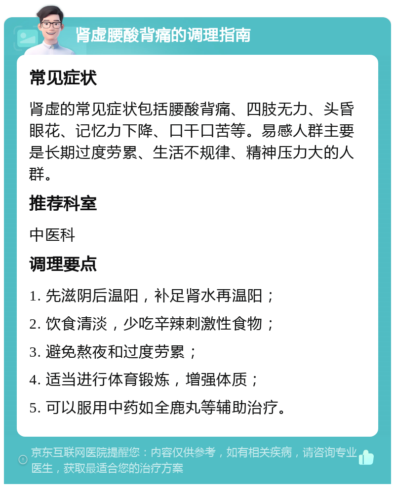 肾虚腰酸背痛的调理指南 常见症状 肾虚的常见症状包括腰酸背痛、四肢无力、头昏眼花、记忆力下降、口干口苦等。易感人群主要是长期过度劳累、生活不规律、精神压力大的人群。 推荐科室 中医科 调理要点 1. 先滋阴后温阳，补足肾水再温阳； 2. 饮食清淡，少吃辛辣刺激性食物； 3. 避免熬夜和过度劳累； 4. 适当进行体育锻炼，增强体质； 5. 可以服用中药如全鹿丸等辅助治疗。