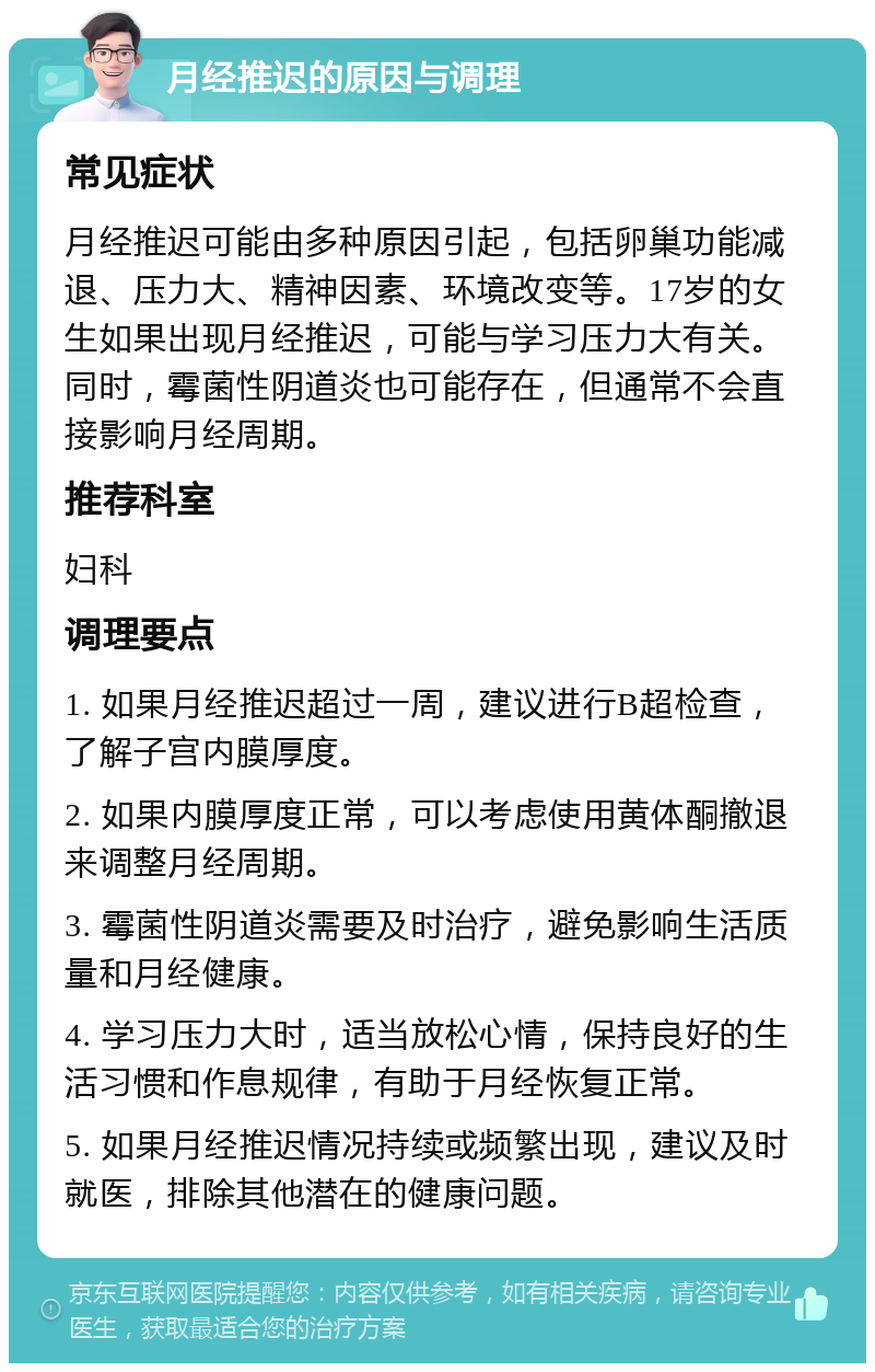 月经推迟的原因与调理 常见症状 月经推迟可能由多种原因引起，包括卵巢功能减退、压力大、精神因素、环境改变等。17岁的女生如果出现月经推迟，可能与学习压力大有关。同时，霉菌性阴道炎也可能存在，但通常不会直接影响月经周期。 推荐科室 妇科 调理要点 1. 如果月经推迟超过一周，建议进行B超检查，了解子宫内膜厚度。 2. 如果内膜厚度正常，可以考虑使用黄体酮撤退来调整月经周期。 3. 霉菌性阴道炎需要及时治疗，避免影响生活质量和月经健康。 4. 学习压力大时，适当放松心情，保持良好的生活习惯和作息规律，有助于月经恢复正常。 5. 如果月经推迟情况持续或频繁出现，建议及时就医，排除其他潜在的健康问题。