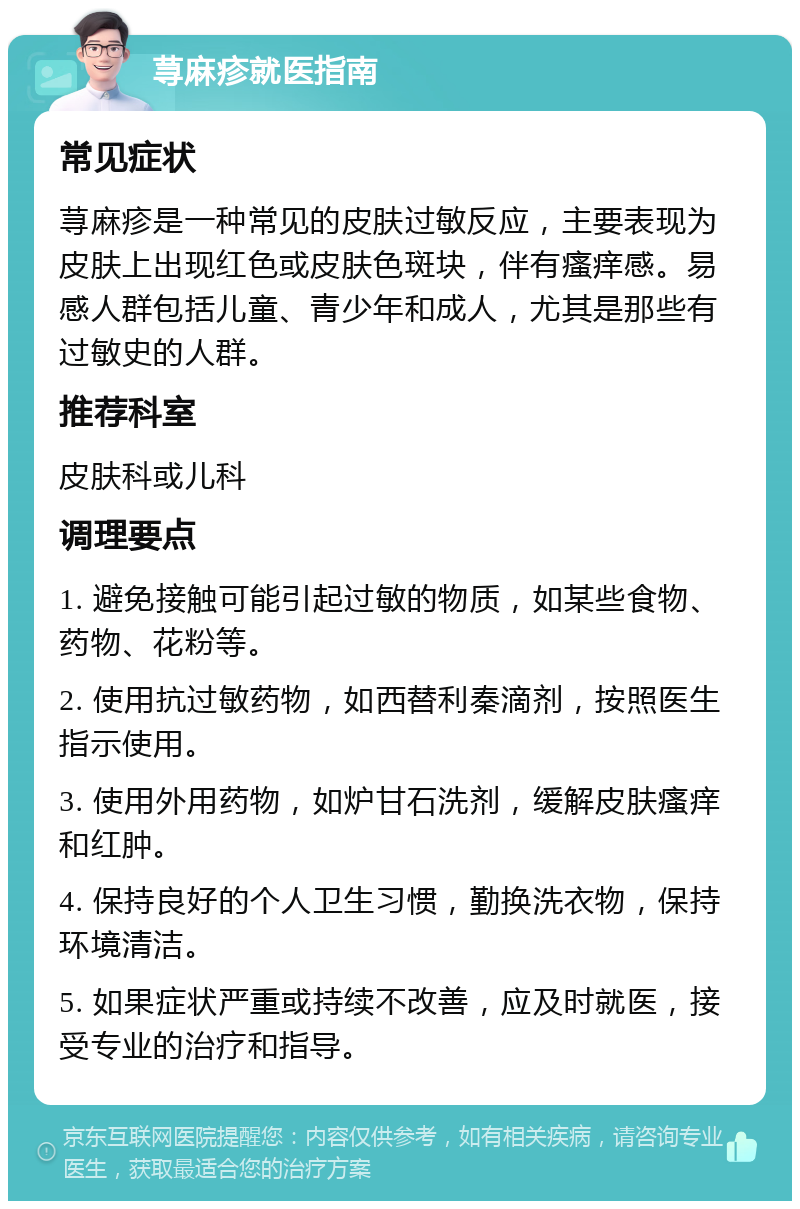 荨麻疹就医指南 常见症状 荨麻疹是一种常见的皮肤过敏反应，主要表现为皮肤上出现红色或皮肤色斑块，伴有瘙痒感。易感人群包括儿童、青少年和成人，尤其是那些有过敏史的人群。 推荐科室 皮肤科或儿科 调理要点 1. 避免接触可能引起过敏的物质，如某些食物、药物、花粉等。 2. 使用抗过敏药物，如西替利秦滴剂，按照医生指示使用。 3. 使用外用药物，如炉甘石洗剂，缓解皮肤瘙痒和红肿。 4. 保持良好的个人卫生习惯，勤换洗衣物，保持环境清洁。 5. 如果症状严重或持续不改善，应及时就医，接受专业的治疗和指导。