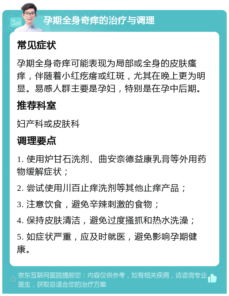 孕期全身奇痒的治疗与调理 常见症状 孕期全身奇痒可能表现为局部或全身的皮肤瘙痒，伴随着小红疙瘩或红斑，尤其在晚上更为明显。易感人群主要是孕妇，特别是在孕中后期。 推荐科室 妇产科或皮肤科 调理要点 1. 使用炉甘石洗剂、曲安奈德益康乳膏等外用药物缓解症状； 2. 尝试使用川百止痒洗剂等其他止痒产品； 3. 注意饮食，避免辛辣刺激的食物； 4. 保持皮肤清洁，避免过度搔抓和热水洗澡； 5. 如症状严重，应及时就医，避免影响孕期健康。