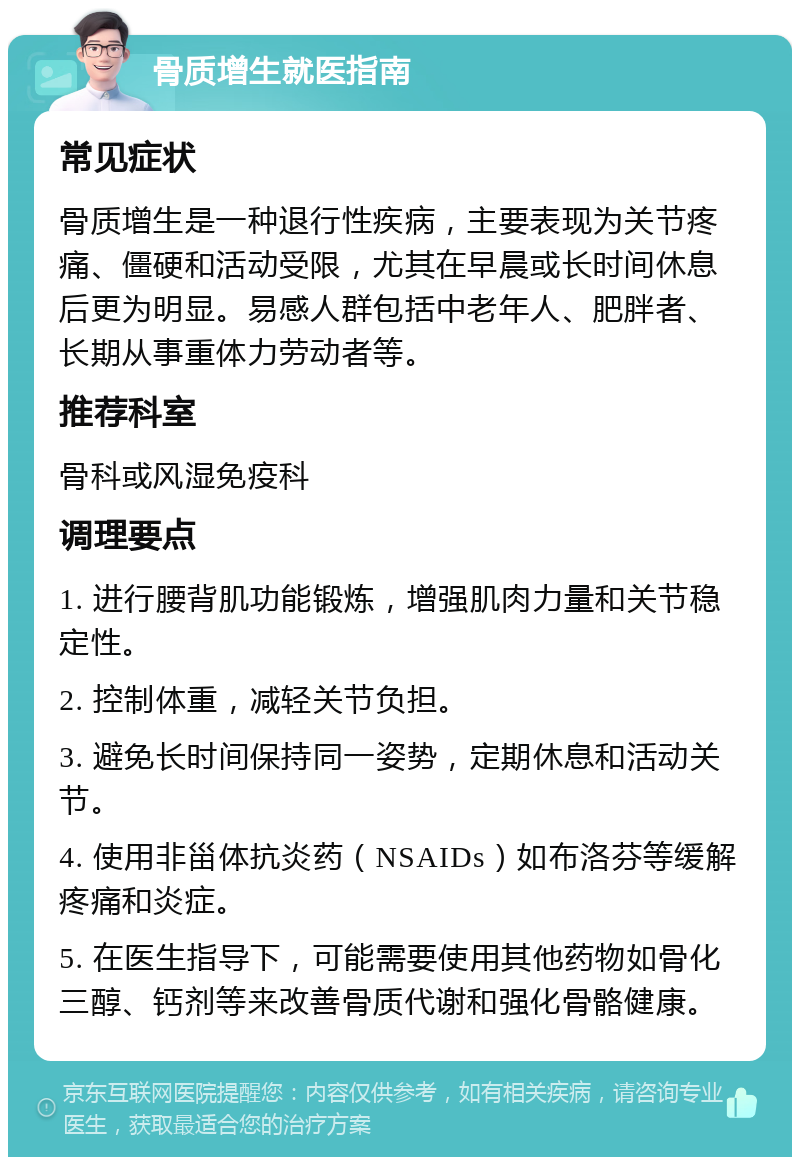 骨质增生就医指南 常见症状 骨质增生是一种退行性疾病，主要表现为关节疼痛、僵硬和活动受限，尤其在早晨或长时间休息后更为明显。易感人群包括中老年人、肥胖者、长期从事重体力劳动者等。 推荐科室 骨科或风湿免疫科 调理要点 1. 进行腰背肌功能锻炼，增强肌肉力量和关节稳定性。 2. 控制体重，减轻关节负担。 3. 避免长时间保持同一姿势，定期休息和活动关节。 4. 使用非甾体抗炎药（NSAIDs）如布洛芬等缓解疼痛和炎症。 5. 在医生指导下，可能需要使用其他药物如骨化三醇、钙剂等来改善骨质代谢和强化骨骼健康。