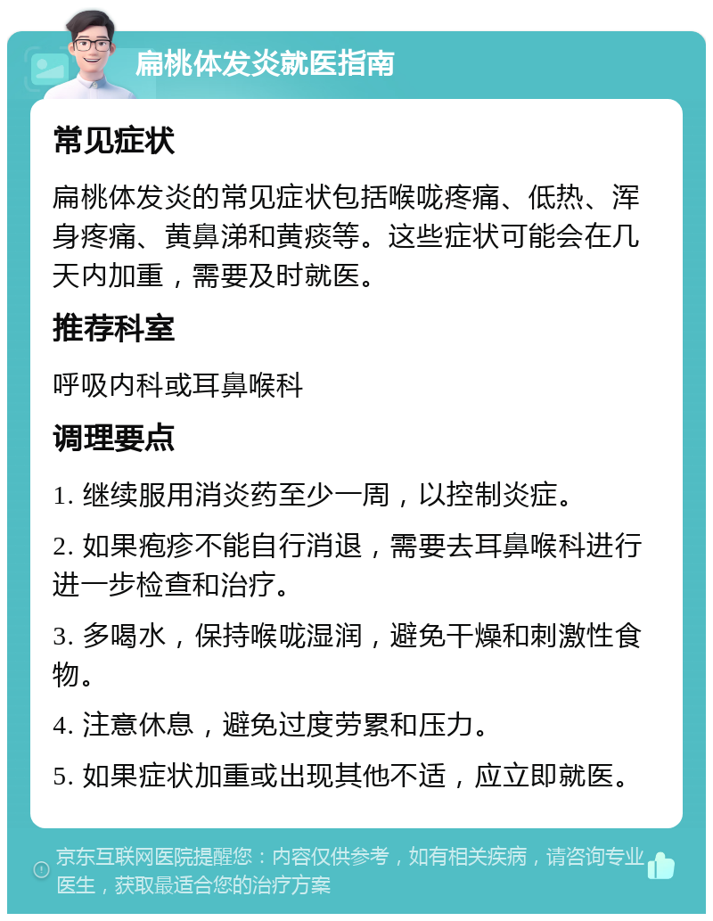 扁桃体发炎就医指南 常见症状 扁桃体发炎的常见症状包括喉咙疼痛、低热、浑身疼痛、黄鼻涕和黄痰等。这些症状可能会在几天内加重，需要及时就医。 推荐科室 呼吸内科或耳鼻喉科 调理要点 1. 继续服用消炎药至少一周，以控制炎症。 2. 如果疱疹不能自行消退，需要去耳鼻喉科进行进一步检查和治疗。 3. 多喝水，保持喉咙湿润，避免干燥和刺激性食物。 4. 注意休息，避免过度劳累和压力。 5. 如果症状加重或出现其他不适，应立即就医。