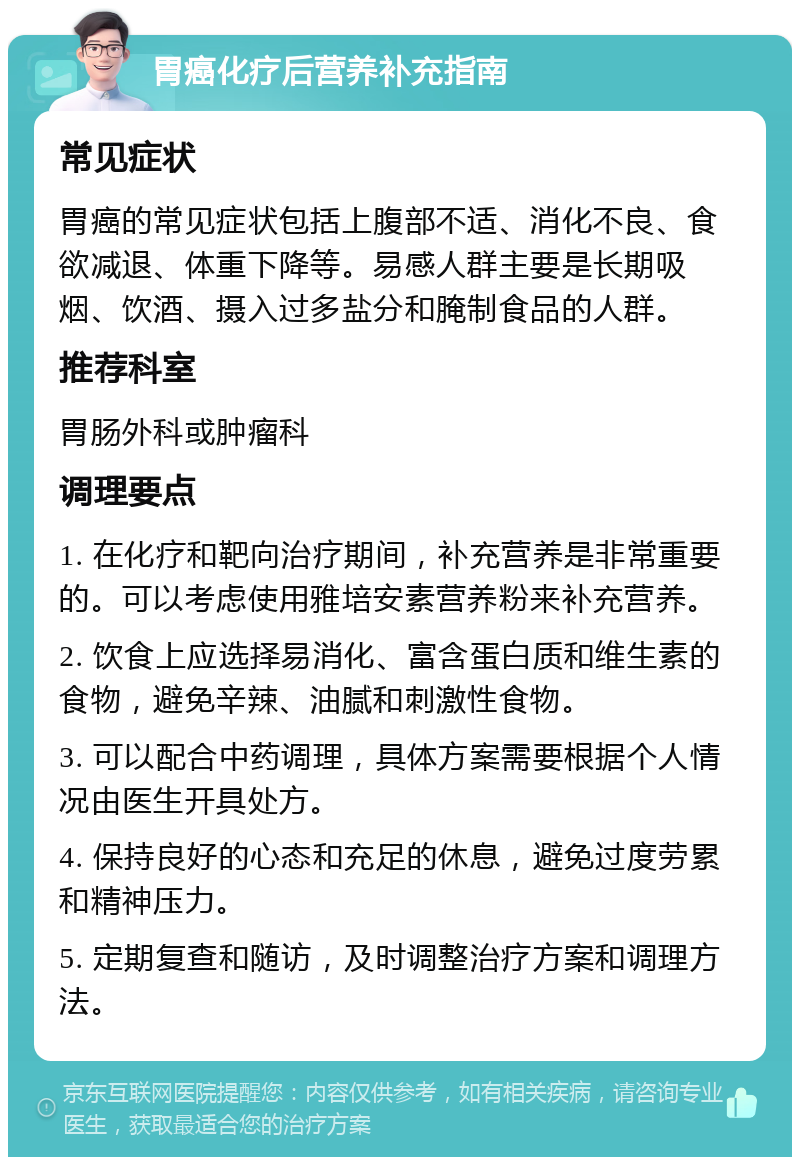 胃癌化疗后营养补充指南 常见症状 胃癌的常见症状包括上腹部不适、消化不良、食欲减退、体重下降等。易感人群主要是长期吸烟、饮酒、摄入过多盐分和腌制食品的人群。 推荐科室 胃肠外科或肿瘤科 调理要点 1. 在化疗和靶向治疗期间，补充营养是非常重要的。可以考虑使用雅培安素营养粉来补充营养。 2. 饮食上应选择易消化、富含蛋白质和维生素的食物，避免辛辣、油腻和刺激性食物。 3. 可以配合中药调理，具体方案需要根据个人情况由医生开具处方。 4. 保持良好的心态和充足的休息，避免过度劳累和精神压力。 5. 定期复查和随访，及时调整治疗方案和调理方法。