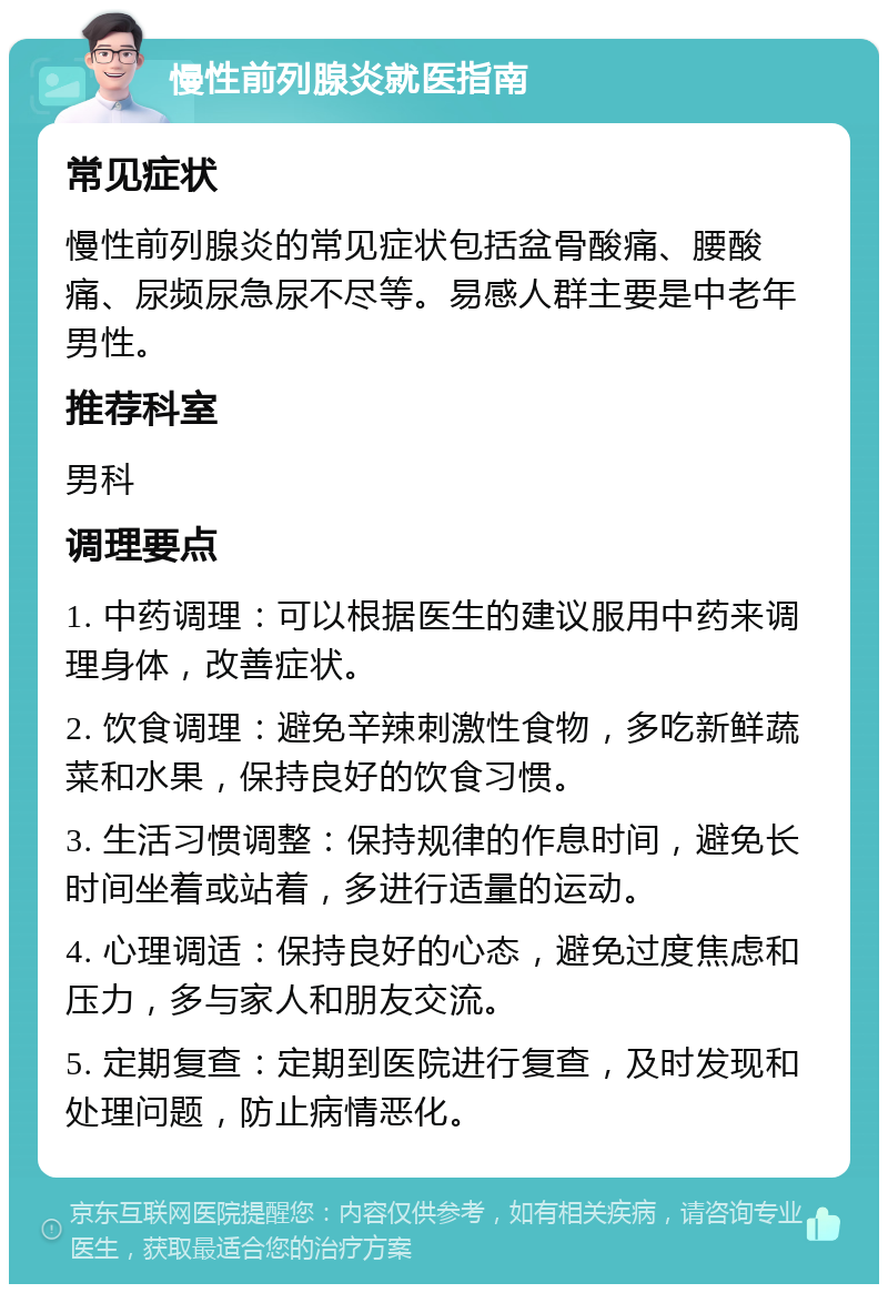 慢性前列腺炎就医指南 常见症状 慢性前列腺炎的常见症状包括盆骨酸痛、腰酸痛、尿频尿急尿不尽等。易感人群主要是中老年男性。 推荐科室 男科 调理要点 1. 中药调理：可以根据医生的建议服用中药来调理身体，改善症状。 2. 饮食调理：避免辛辣刺激性食物，多吃新鲜蔬菜和水果，保持良好的饮食习惯。 3. 生活习惯调整：保持规律的作息时间，避免长时间坐着或站着，多进行适量的运动。 4. 心理调适：保持良好的心态，避免过度焦虑和压力，多与家人和朋友交流。 5. 定期复查：定期到医院进行复查，及时发现和处理问题，防止病情恶化。