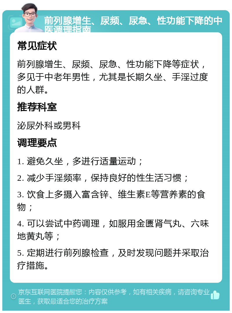 前列腺增生、尿频、尿急、性功能下降的中医调理指南 常见症状 前列腺增生、尿频、尿急、性功能下降等症状，多见于中老年男性，尤其是长期久坐、手淫过度的人群。 推荐科室 泌尿外科或男科 调理要点 1. 避免久坐，多进行适量运动； 2. 减少手淫频率，保持良好的性生活习惯； 3. 饮食上多摄入富含锌、维生素E等营养素的食物； 4. 可以尝试中药调理，如服用金匮肾气丸、六味地黄丸等； 5. 定期进行前列腺检查，及时发现问题并采取治疗措施。