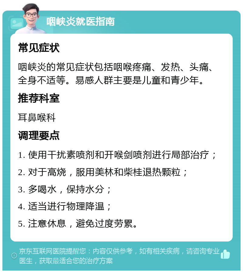 咽峡炎就医指南 常见症状 咽峡炎的常见症状包括咽喉疼痛、发热、头痛、全身不适等。易感人群主要是儿童和青少年。 推荐科室 耳鼻喉科 调理要点 1. 使用干扰素喷剂和开喉剑喷剂进行局部治疗； 2. 对于高烧，服用美林和柴桂退热颗粒； 3. 多喝水，保持水分； 4. 适当进行物理降温； 5. 注意休息，避免过度劳累。