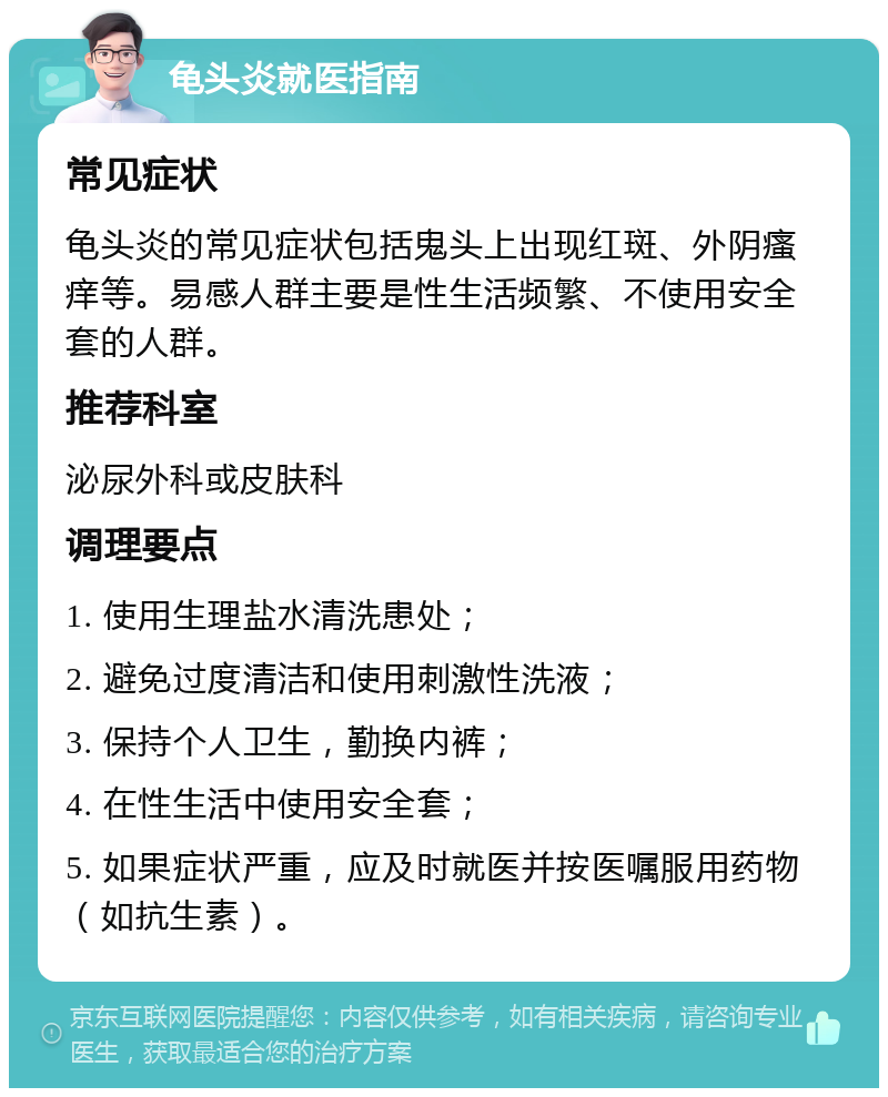 龟头炎就医指南 常见症状 龟头炎的常见症状包括鬼头上出现红斑、外阴瘙痒等。易感人群主要是性生活频繁、不使用安全套的人群。 推荐科室 泌尿外科或皮肤科 调理要点 1. 使用生理盐水清洗患处； 2. 避免过度清洁和使用刺激性洗液； 3. 保持个人卫生，勤换内裤； 4. 在性生活中使用安全套； 5. 如果症状严重，应及时就医并按医嘱服用药物（如抗生素）。