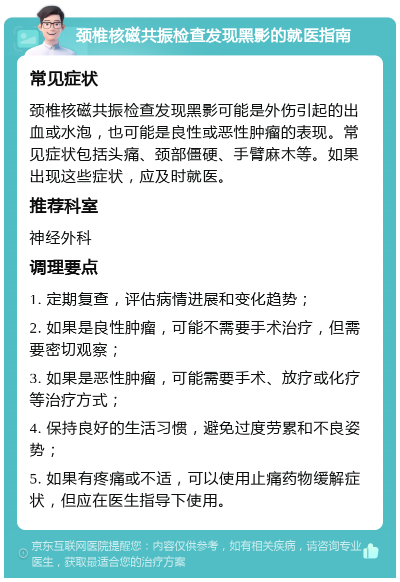 颈椎核磁共振检查发现黑影的就医指南 常见症状 颈椎核磁共振检查发现黑影可能是外伤引起的出血或水泡，也可能是良性或恶性肿瘤的表现。常见症状包括头痛、颈部僵硬、手臂麻木等。如果出现这些症状，应及时就医。 推荐科室 神经外科 调理要点 1. 定期复查，评估病情进展和变化趋势； 2. 如果是良性肿瘤，可能不需要手术治疗，但需要密切观察； 3. 如果是恶性肿瘤，可能需要手术、放疗或化疗等治疗方式； 4. 保持良好的生活习惯，避免过度劳累和不良姿势； 5. 如果有疼痛或不适，可以使用止痛药物缓解症状，但应在医生指导下使用。