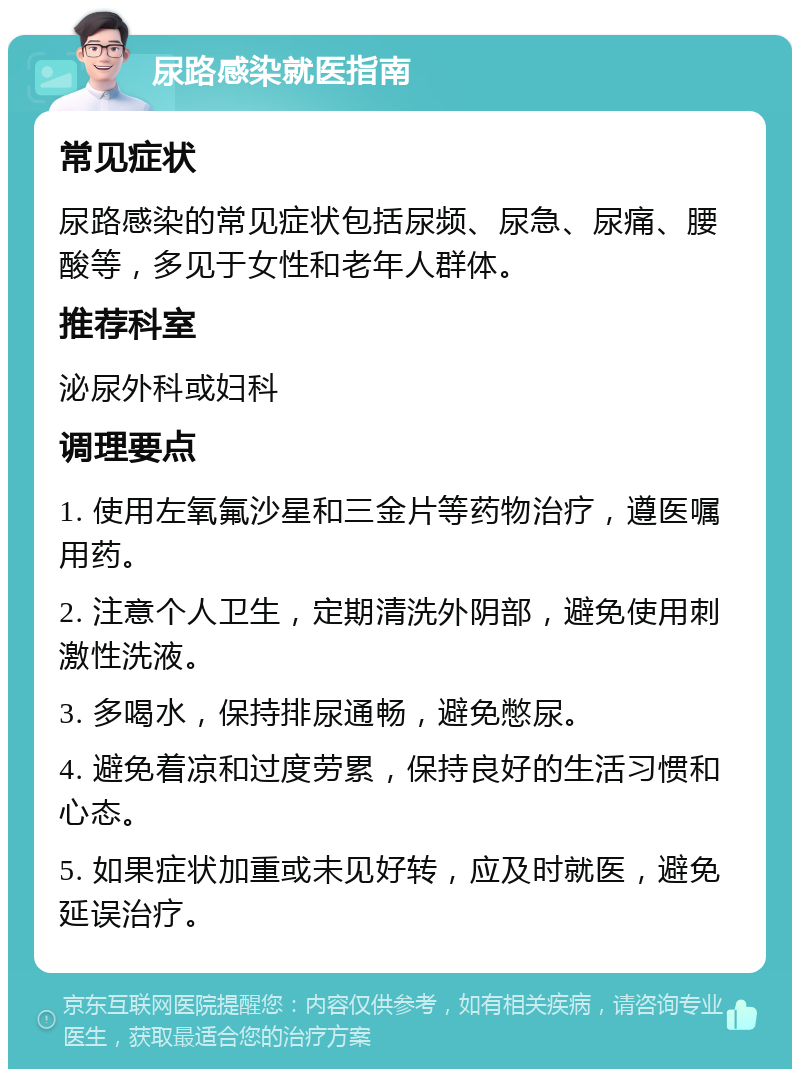 尿路感染就医指南 常见症状 尿路感染的常见症状包括尿频、尿急、尿痛、腰酸等，多见于女性和老年人群体。 推荐科室 泌尿外科或妇科 调理要点 1. 使用左氧氟沙星和三金片等药物治疗，遵医嘱用药。 2. 注意个人卫生，定期清洗外阴部，避免使用刺激性洗液。 3. 多喝水，保持排尿通畅，避免憋尿。 4. 避免着凉和过度劳累，保持良好的生活习惯和心态。 5. 如果症状加重或未见好转，应及时就医，避免延误治疗。