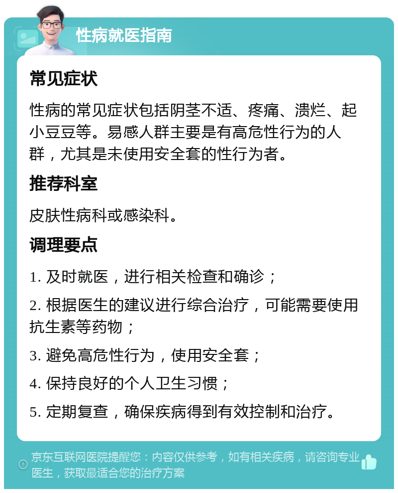 性病就医指南 常见症状 性病的常见症状包括阴茎不适、疼痛、溃烂、起小豆豆等。易感人群主要是有高危性行为的人群，尤其是未使用安全套的性行为者。 推荐科室 皮肤性病科或感染科。 调理要点 1. 及时就医，进行相关检查和确诊； 2. 根据医生的建议进行综合治疗，可能需要使用抗生素等药物； 3. 避免高危性行为，使用安全套； 4. 保持良好的个人卫生习惯； 5. 定期复查，确保疾病得到有效控制和治疗。