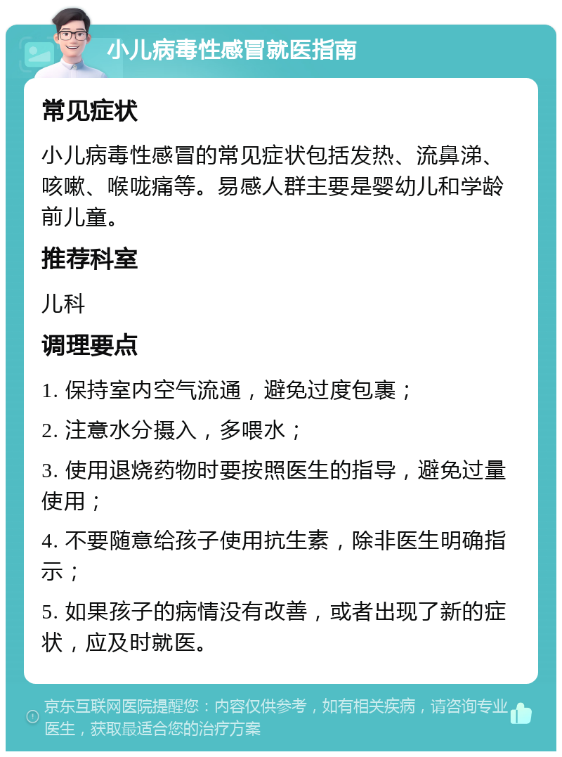 小儿病毒性感冒就医指南 常见症状 小儿病毒性感冒的常见症状包括发热、流鼻涕、咳嗽、喉咙痛等。易感人群主要是婴幼儿和学龄前儿童。 推荐科室 儿科 调理要点 1. 保持室内空气流通，避免过度包裹； 2. 注意水分摄入，多喂水； 3. 使用退烧药物时要按照医生的指导，避免过量使用； 4. 不要随意给孩子使用抗生素，除非医生明确指示； 5. 如果孩子的病情没有改善，或者出现了新的症状，应及时就医。