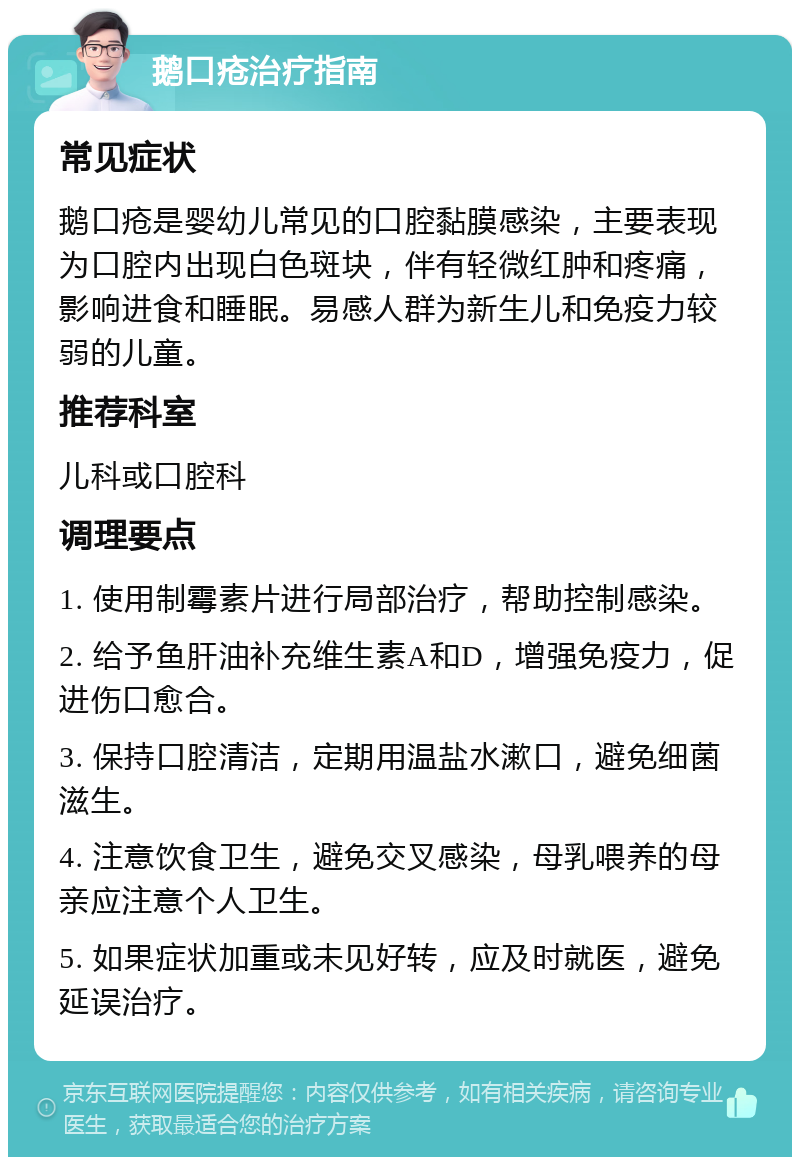 鹅口疮治疗指南 常见症状 鹅口疮是婴幼儿常见的口腔黏膜感染，主要表现为口腔内出现白色斑块，伴有轻微红肿和疼痛，影响进食和睡眠。易感人群为新生儿和免疫力较弱的儿童。 推荐科室 儿科或口腔科 调理要点 1. 使用制霉素片进行局部治疗，帮助控制感染。 2. 给予鱼肝油补充维生素A和D，增强免疫力，促进伤口愈合。 3. 保持口腔清洁，定期用温盐水漱口，避免细菌滋生。 4. 注意饮食卫生，避免交叉感染，母乳喂养的母亲应注意个人卫生。 5. 如果症状加重或未见好转，应及时就医，避免延误治疗。