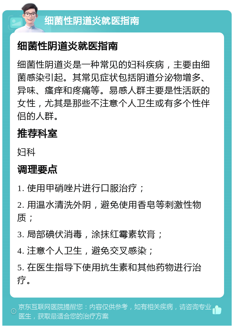 细菌性阴道炎就医指南 细菌性阴道炎就医指南 细菌性阴道炎是一种常见的妇科疾病，主要由细菌感染引起。其常见症状包括阴道分泌物增多、异味、瘙痒和疼痛等。易感人群主要是性活跃的女性，尤其是那些不注意个人卫生或有多个性伴侣的人群。 推荐科室 妇科 调理要点 1. 使用甲硝唑片进行口服治疗； 2. 用温水清洗外阴，避免使用香皂等刺激性物质； 3. 局部碘伏消毒，涂抹红霉素软膏； 4. 注意个人卫生，避免交叉感染； 5. 在医生指导下使用抗生素和其他药物进行治疗。