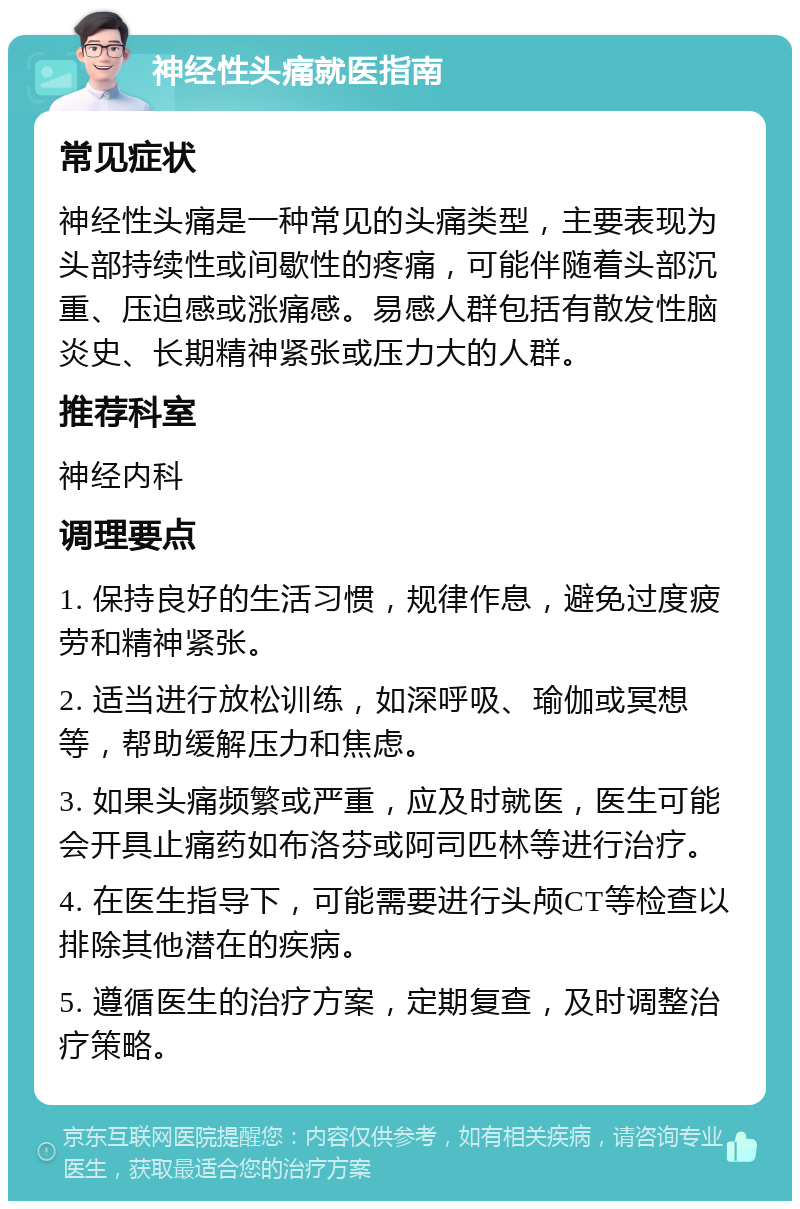 神经性头痛就医指南 常见症状 神经性头痛是一种常见的头痛类型，主要表现为头部持续性或间歇性的疼痛，可能伴随着头部沉重、压迫感或涨痛感。易感人群包括有散发性脑炎史、长期精神紧张或压力大的人群。 推荐科室 神经内科 调理要点 1. 保持良好的生活习惯，规律作息，避免过度疲劳和精神紧张。 2. 适当进行放松训练，如深呼吸、瑜伽或冥想等，帮助缓解压力和焦虑。 3. 如果头痛频繁或严重，应及时就医，医生可能会开具止痛药如布洛芬或阿司匹林等进行治疗。 4. 在医生指导下，可能需要进行头颅CT等检查以排除其他潜在的疾病。 5. 遵循医生的治疗方案，定期复查，及时调整治疗策略。