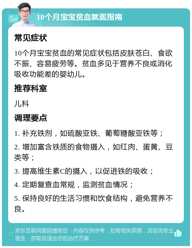 10个月宝宝贫血就医指南 常见症状 10个月宝宝贫血的常见症状包括皮肤苍白、食欲不振、容易疲劳等。贫血多见于营养不良或消化吸收功能差的婴幼儿。 推荐科室 儿科 调理要点 1. 补充铁剂，如硫酸亚铁、葡萄糖酸亚铁等； 2. 增加富含铁质的食物摄入，如红肉、蛋黄、豆类等； 3. 提高维生素C的摄入，以促进铁的吸收； 4. 定期复查血常规，监测贫血情况； 5. 保持良好的生活习惯和饮食结构，避免营养不良。