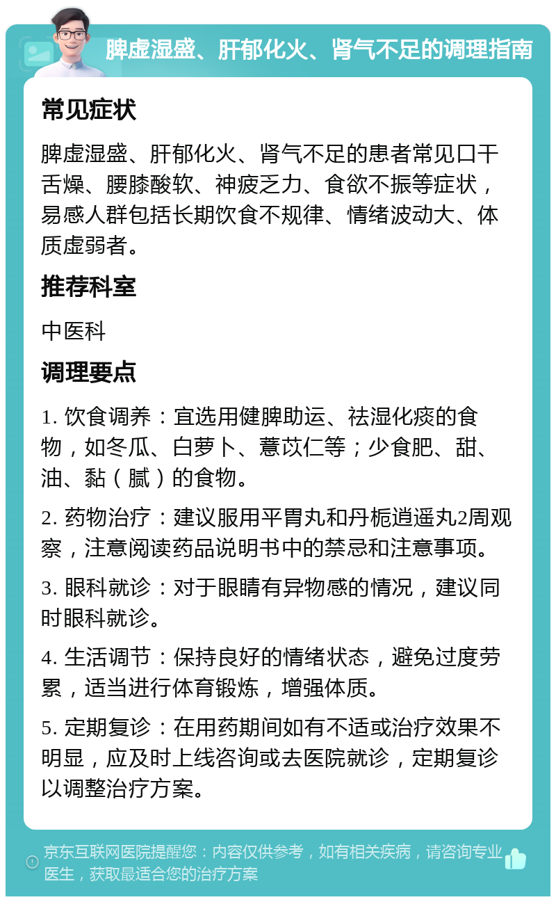 脾虚湿盛、肝郁化火、肾气不足的调理指南 常见症状 脾虚湿盛、肝郁化火、肾气不足的患者常见口干舌燥、腰膝酸软、神疲乏力、食欲不振等症状，易感人群包括长期饮食不规律、情绪波动大、体质虚弱者。 推荐科室 中医科 调理要点 1. 饮食调养：宜选用健脾助运、祛湿化痰的食物，如冬瓜、白萝卜、薏苡仁等；少食肥、甜、油、黏（腻）的食物。 2. 药物治疗：建议服用平胃丸和丹栀逍遥丸2周观察，注意阅读药品说明书中的禁忌和注意事项。 3. 眼科就诊：对于眼睛有异物感的情况，建议同时眼科就诊。 4. 生活调节：保持良好的情绪状态，避免过度劳累，适当进行体育锻炼，增强体质。 5. 定期复诊：在用药期间如有不适或治疗效果不明显，应及时上线咨询或去医院就诊，定期复诊以调整治疗方案。