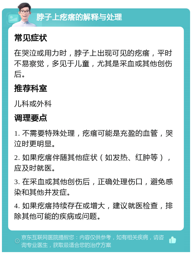 脖子上疙瘩的解释与处理 常见症状 在哭泣或用力时，脖子上出现可见的疙瘩，平时不易察觉，多见于儿童，尤其是采血或其他创伤后。 推荐科室 儿科或外科 调理要点 1. 不需要特殊处理，疙瘩可能是充盈的血管，哭泣时更明显。 2. 如果疙瘩伴随其他症状（如发热、红肿等），应及时就医。 3. 在采血或其他创伤后，正确处理伤口，避免感染和其他并发症。 4. 如果疙瘩持续存在或增大，建议就医检查，排除其他可能的疾病或问题。