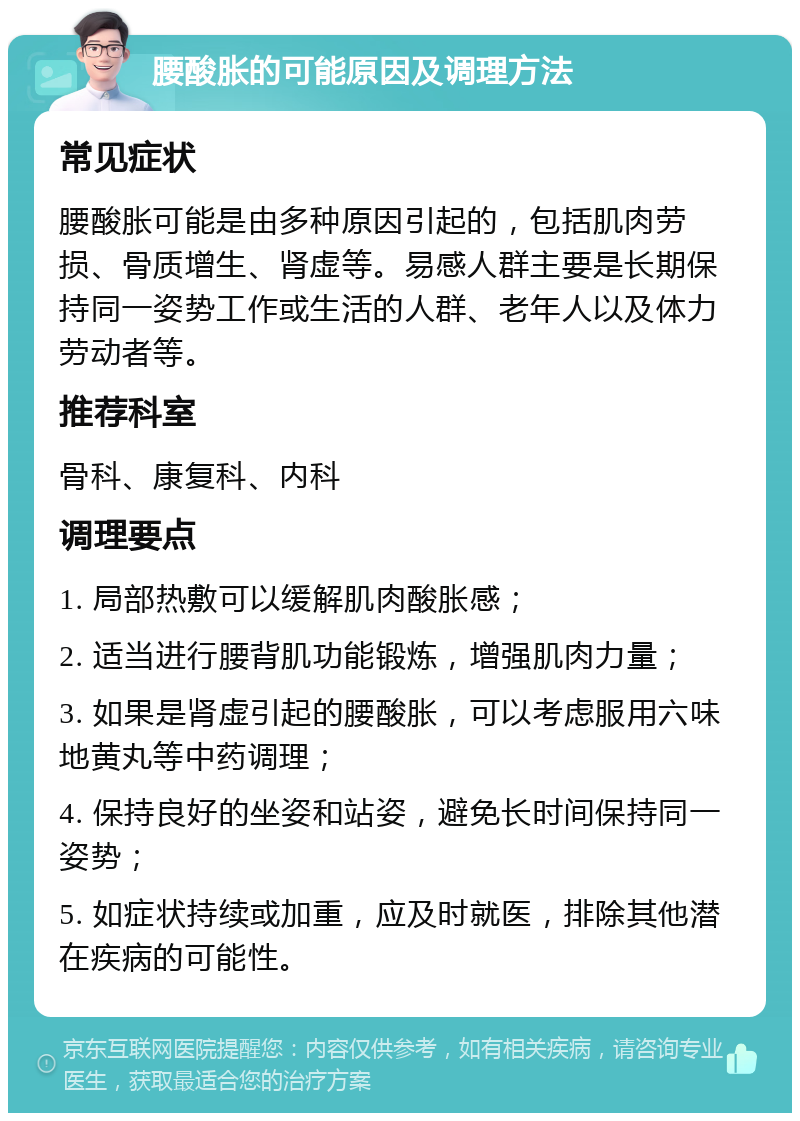 腰酸胀的可能原因及调理方法 常见症状 腰酸胀可能是由多种原因引起的，包括肌肉劳损、骨质增生、肾虚等。易感人群主要是长期保持同一姿势工作或生活的人群、老年人以及体力劳动者等。 推荐科室 骨科、康复科、内科 调理要点 1. 局部热敷可以缓解肌肉酸胀感； 2. 适当进行腰背肌功能锻炼，增强肌肉力量； 3. 如果是肾虚引起的腰酸胀，可以考虑服用六味地黄丸等中药调理； 4. 保持良好的坐姿和站姿，避免长时间保持同一姿势； 5. 如症状持续或加重，应及时就医，排除其他潜在疾病的可能性。