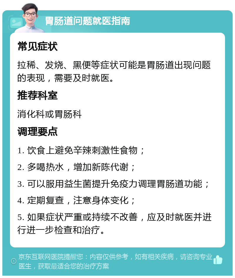 胃肠道问题就医指南 常见症状 拉稀、发烧、黑便等症状可能是胃肠道出现问题的表现，需要及时就医。 推荐科室 消化科或胃肠科 调理要点 1. 饮食上避免辛辣刺激性食物； 2. 多喝热水，增加新陈代谢； 3. 可以服用益生菌提升免疫力调理胃肠道功能； 4. 定期复查，注意身体变化； 5. 如果症状严重或持续不改善，应及时就医并进行进一步检查和治疗。