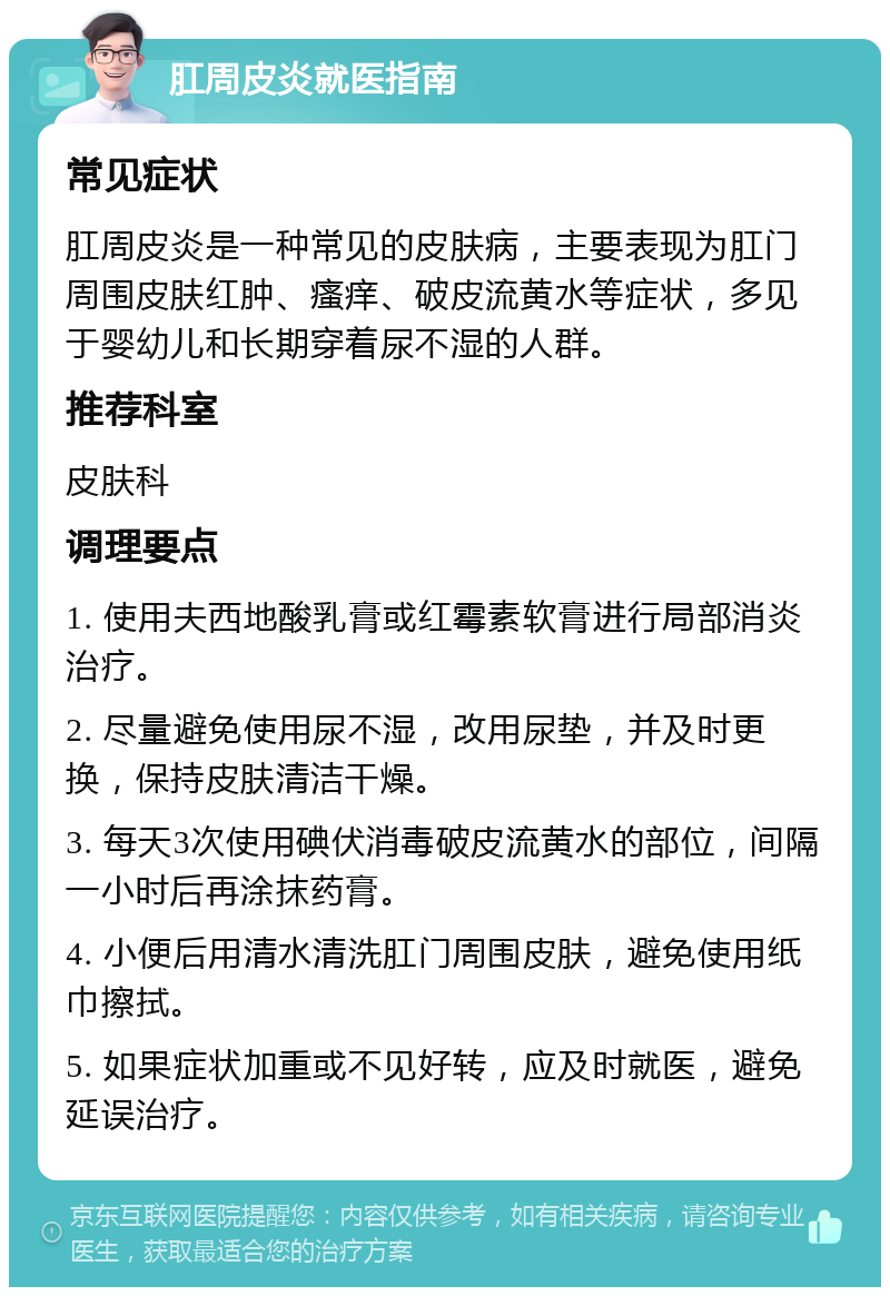 肛周皮炎就医指南 常见症状 肛周皮炎是一种常见的皮肤病，主要表现为肛门周围皮肤红肿、瘙痒、破皮流黄水等症状，多见于婴幼儿和长期穿着尿不湿的人群。 推荐科室 皮肤科 调理要点 1. 使用夫西地酸乳膏或红霉素软膏进行局部消炎治疗。 2. 尽量避免使用尿不湿，改用尿垫，并及时更换，保持皮肤清洁干燥。 3. 每天3次使用碘伏消毒破皮流黄水的部位，间隔一小时后再涂抹药膏。 4. 小便后用清水清洗肛门周围皮肤，避免使用纸巾擦拭。 5. 如果症状加重或不见好转，应及时就医，避免延误治疗。