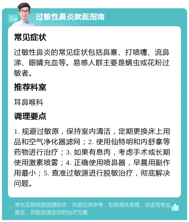 过敏性鼻炎就医指南 常见症状 过敏性鼻炎的常见症状包括鼻塞、打喷嚏、流鼻涕、眼睛充血等。易感人群主要是螨虫或花粉过敏者。 推荐科室 耳鼻喉科 调理要点 1. 规避过敏原，保持室内清洁，定期更换床上用品和空气净化器滤网；2. 使用仙特明和内舒拿等药物进行治疗；3. 如果有息肉，考虑手术或长期使用激素喷雾；4. 正确使用喷鼻器，早晨用副作用最小；5. 查准过敏源进行脱敏治疗，彻底解决问题。