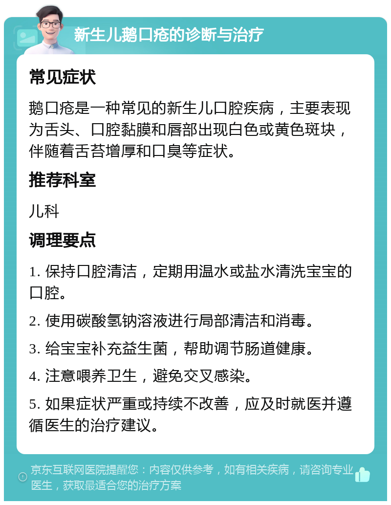 新生儿鹅口疮的诊断与治疗 常见症状 鹅口疮是一种常见的新生儿口腔疾病，主要表现为舌头、口腔黏膜和唇部出现白色或黄色斑块，伴随着舌苔增厚和口臭等症状。 推荐科室 儿科 调理要点 1. 保持口腔清洁，定期用温水或盐水清洗宝宝的口腔。 2. 使用碳酸氢钠溶液进行局部清洁和消毒。 3. 给宝宝补充益生菌，帮助调节肠道健康。 4. 注意喂养卫生，避免交叉感染。 5. 如果症状严重或持续不改善，应及时就医并遵循医生的治疗建议。