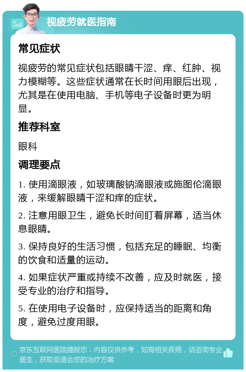 视疲劳就医指南 常见症状 视疲劳的常见症状包括眼睛干涩、痒、红肿、视力模糊等。这些症状通常在长时间用眼后出现，尤其是在使用电脑、手机等电子设备时更为明显。 推荐科室 眼科 调理要点 1. 使用滴眼液，如玻璃酸钠滴眼液或施图伦滴眼液，来缓解眼睛干涩和痒的症状。 2. 注意用眼卫生，避免长时间盯着屏幕，适当休息眼睛。 3. 保持良好的生活习惯，包括充足的睡眠、均衡的饮食和适量的运动。 4. 如果症状严重或持续不改善，应及时就医，接受专业的治疗和指导。 5. 在使用电子设备时，应保持适当的距离和角度，避免过度用眼。