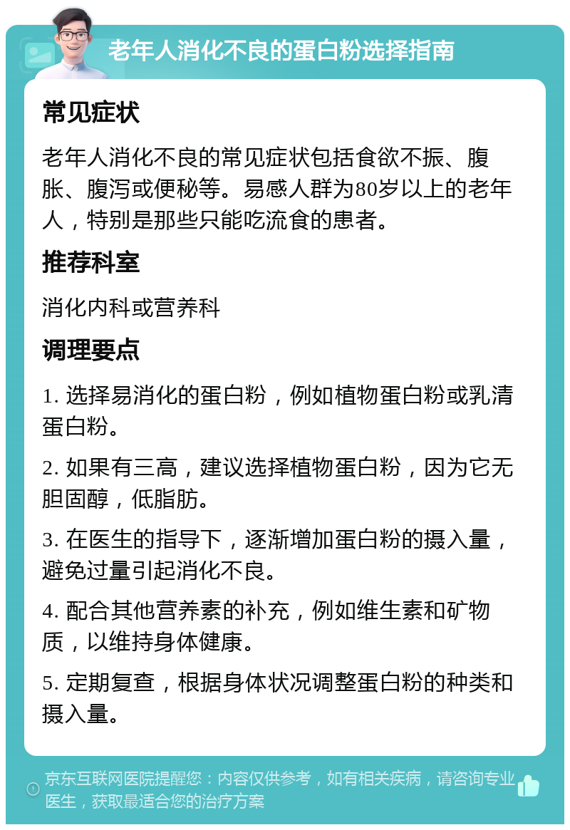 老年人消化不良的蛋白粉选择指南 常见症状 老年人消化不良的常见症状包括食欲不振、腹胀、腹泻或便秘等。易感人群为80岁以上的老年人，特别是那些只能吃流食的患者。 推荐科室 消化内科或营养科 调理要点 1. 选择易消化的蛋白粉，例如植物蛋白粉或乳清蛋白粉。 2. 如果有三高，建议选择植物蛋白粉，因为它无胆固醇，低脂肪。 3. 在医生的指导下，逐渐增加蛋白粉的摄入量，避免过量引起消化不良。 4. 配合其他营养素的补充，例如维生素和矿物质，以维持身体健康。 5. 定期复查，根据身体状况调整蛋白粉的种类和摄入量。