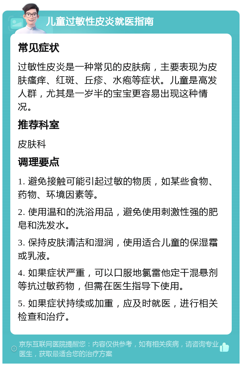 儿童过敏性皮炎就医指南 常见症状 过敏性皮炎是一种常见的皮肤病，主要表现为皮肤瘙痒、红斑、丘疹、水疱等症状。儿童是高发人群，尤其是一岁半的宝宝更容易出现这种情况。 推荐科室 皮肤科 调理要点 1. 避免接触可能引起过敏的物质，如某些食物、药物、环境因素等。 2. 使用温和的洗浴用品，避免使用刺激性强的肥皂和洗发水。 3. 保持皮肤清洁和湿润，使用适合儿童的保湿霜或乳液。 4. 如果症状严重，可以口服地氯雷他定干混悬剂等抗过敏药物，但需在医生指导下使用。 5. 如果症状持续或加重，应及时就医，进行相关检查和治疗。