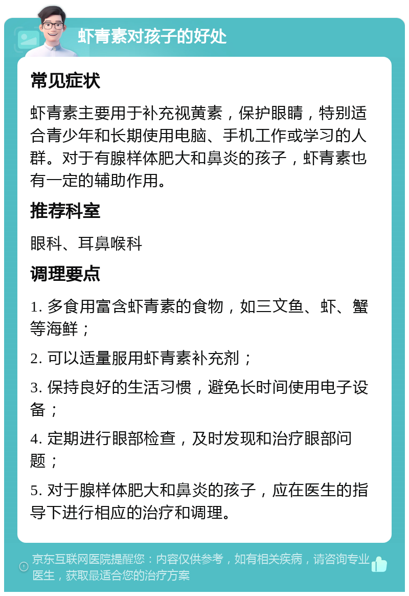 虾青素对孩子的好处 常见症状 虾青素主要用于补充视黄素，保护眼睛，特别适合青少年和长期使用电脑、手机工作或学习的人群。对于有腺样体肥大和鼻炎的孩子，虾青素也有一定的辅助作用。 推荐科室 眼科、耳鼻喉科 调理要点 1. 多食用富含虾青素的食物，如三文鱼、虾、蟹等海鲜； 2. 可以适量服用虾青素补充剂； 3. 保持良好的生活习惯，避免长时间使用电子设备； 4. 定期进行眼部检查，及时发现和治疗眼部问题； 5. 对于腺样体肥大和鼻炎的孩子，应在医生的指导下进行相应的治疗和调理。