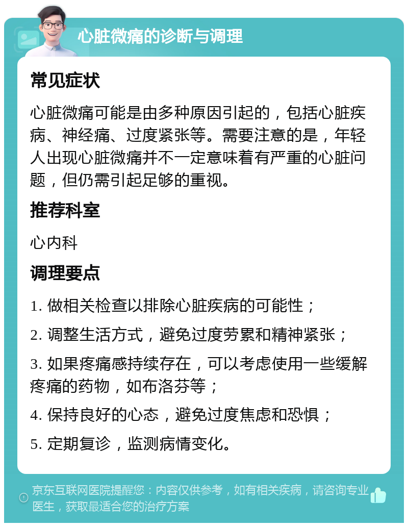 心脏微痛的诊断与调理 常见症状 心脏微痛可能是由多种原因引起的，包括心脏疾病、神经痛、过度紧张等。需要注意的是，年轻人出现心脏微痛并不一定意味着有严重的心脏问题，但仍需引起足够的重视。 推荐科室 心内科 调理要点 1. 做相关检查以排除心脏疾病的可能性； 2. 调整生活方式，避免过度劳累和精神紧张； 3. 如果疼痛感持续存在，可以考虑使用一些缓解疼痛的药物，如布洛芬等； 4. 保持良好的心态，避免过度焦虑和恐惧； 5. 定期复诊，监测病情变化。