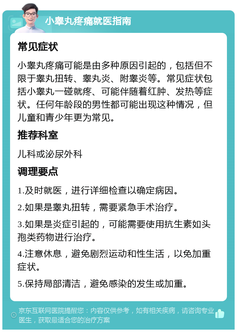 小睾丸疼痛就医指南 常见症状 小睾丸疼痛可能是由多种原因引起的，包括但不限于睾丸扭转、睾丸炎、附睾炎等。常见症状包括小睾丸一碰就疼、可能伴随着红肿、发热等症状。任何年龄段的男性都可能出现这种情况，但儿童和青少年更为常见。 推荐科室 儿科或泌尿外科 调理要点 1.及时就医，进行详细检查以确定病因。 2.如果是睾丸扭转，需要紧急手术治疗。 3.如果是炎症引起的，可能需要使用抗生素如头孢类药物进行治疗。 4.注意休息，避免剧烈运动和性生活，以免加重症状。 5.保持局部清洁，避免感染的发生或加重。