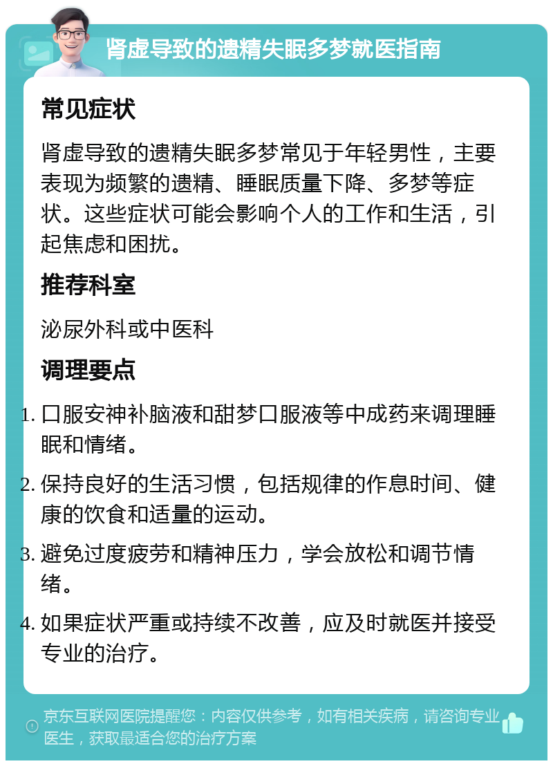 肾虚导致的遗精失眠多梦就医指南 常见症状 肾虚导致的遗精失眠多梦常见于年轻男性，主要表现为频繁的遗精、睡眠质量下降、多梦等症状。这些症状可能会影响个人的工作和生活，引起焦虑和困扰。 推荐科室 泌尿外科或中医科 调理要点 口服安神补脑液和甜梦口服液等中成药来调理睡眠和情绪。 保持良好的生活习惯，包括规律的作息时间、健康的饮食和适量的运动。 避免过度疲劳和精神压力，学会放松和调节情绪。 如果症状严重或持续不改善，应及时就医并接受专业的治疗。