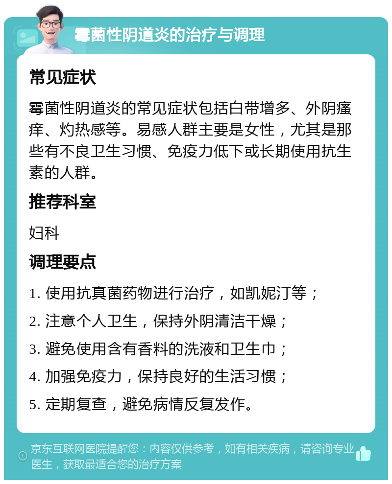 霉菌性阴道炎的治疗与调理 常见症状 霉菌性阴道炎的常见症状包括白带增多、外阴瘙痒、灼热感等。易感人群主要是女性，尤其是那些有不良卫生习惯、免疫力低下或长期使用抗生素的人群。 推荐科室 妇科 调理要点 1. 使用抗真菌药物进行治疗，如凯妮汀等； 2. 注意个人卫生，保持外阴清洁干燥； 3. 避免使用含有香料的洗液和卫生巾； 4. 加强免疫力，保持良好的生活习惯； 5. 定期复查，避免病情反复发作。